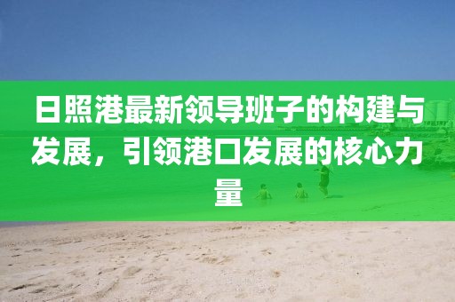 日照港最新领导班子的构建与发展，引领港口发展的核心力量