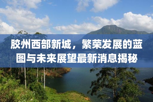 胶州西部新城，繁荣发展的蓝图与未来展望最新消息揭秘