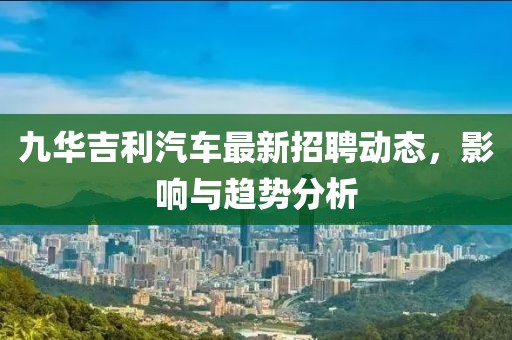 九华吉利汽车最新招聘动态，影响与趋势分析