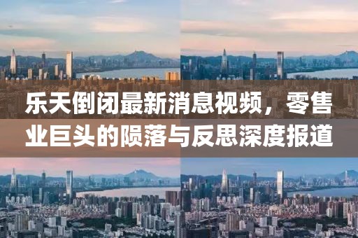 乐天倒闭最新消息视频，零售业巨头的陨落与反思深度报道