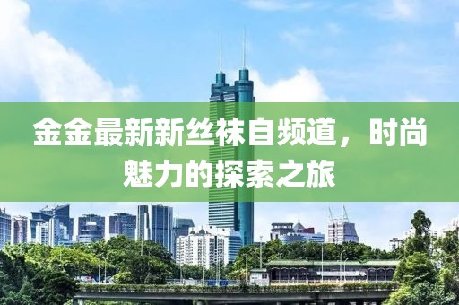 金金最新新丝袜自频道，时尚魅力的探索之旅