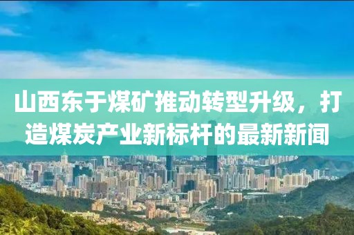 山西东于煤矿推动转型升级，打造煤炭产业新标杆的最新新闻