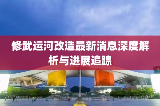 修武运河改造最新消息深度解析与进展追踪
