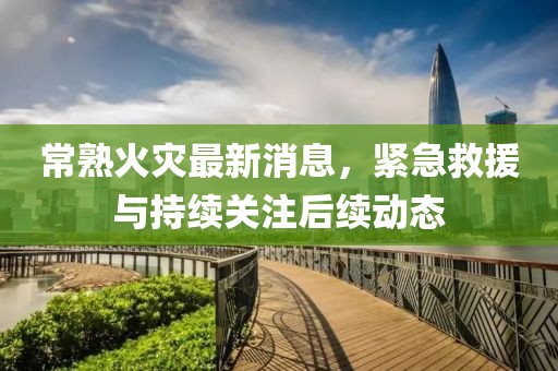 常熟火灾最新消息，紧急救援与持续关注后续动态