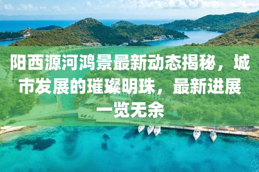 阳西源河鸿景最新动态揭秘，城市发展的璀璨明珠，最新进展一览无余