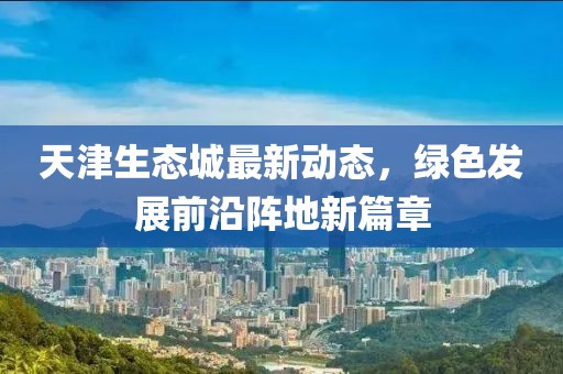天津生态城最新动态，绿色发展前沿阵地新篇章