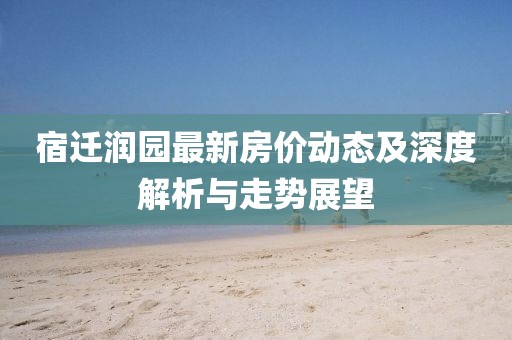 宿迁润园最新房价动态及深度解析与走势展望
