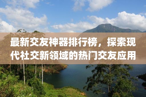 最新交友神器排行榜，探索现代社交新领域的热门交友应用