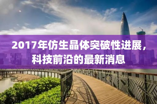 2017年仿生晶体突破性进展，科技前沿的最新消息