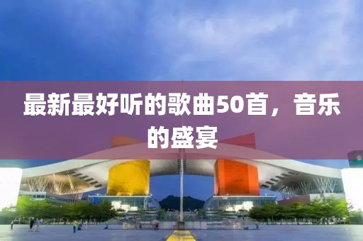 最新最好听的歌曲50首，音乐的盛宴