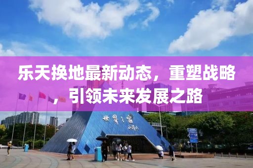 乐天换地最新动态，重塑战略，引领未来发展之路