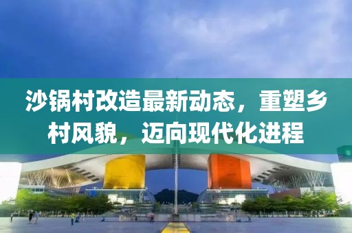 沙锅村改造最新动态，重塑乡村风貌，迈向现代化进程
