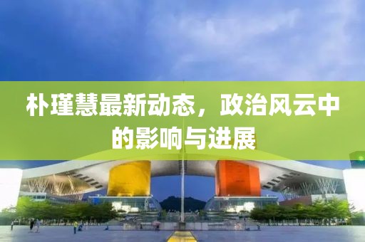 朴瑾慧最新动态，政治风云中的影响与进展
