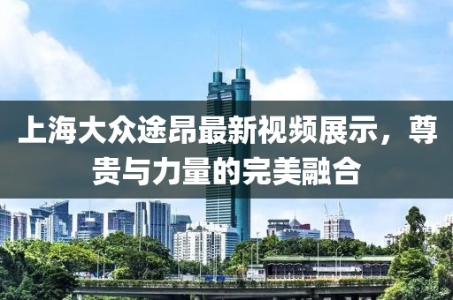 上海大众途昂最新视频展示，尊贵与力量的完美融合