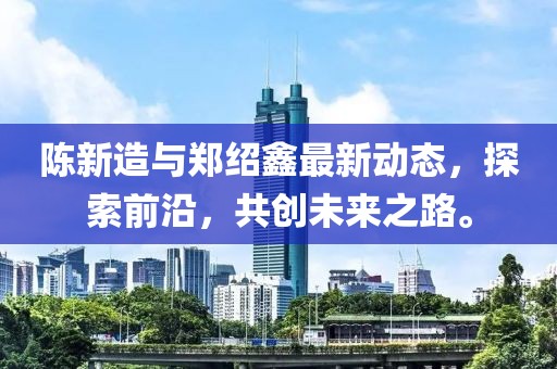陈新造与郑绍鑫最新动态，探索前沿，共创未来之路。
