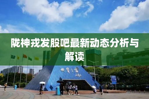 陇神戎发股吧最新动态分析与解读
