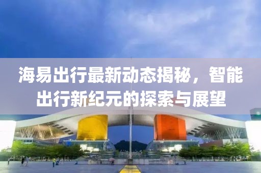 海易出行最新动态揭秘，智能出行新纪元的探索与展望
