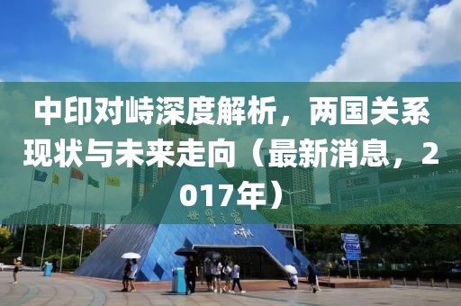 中印对峙深度解析，两国关系现状与未来走向（最新消息，2017年）