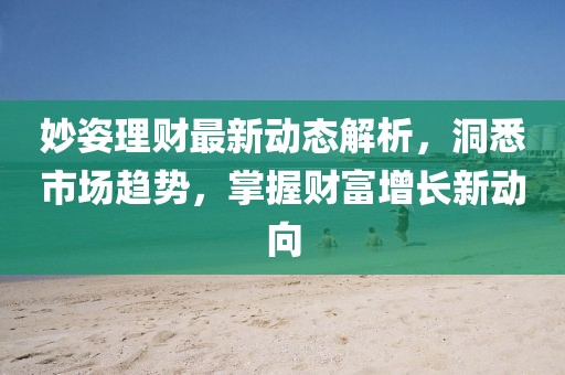 妙姿理财最新动态解析，洞悉市场趋势，掌握财富增长新动向