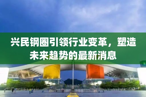 兴民钢圈引领行业变革，塑造未来趋势的最新消息