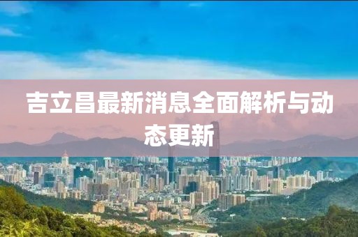 吉立昌最新消息全面解析与动态更新