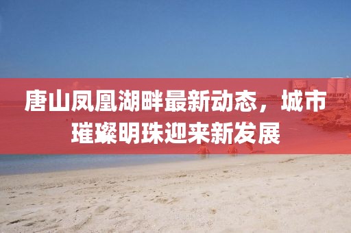 唐山凤凰湖畔最新动态，城市璀璨明珠迎来新发展