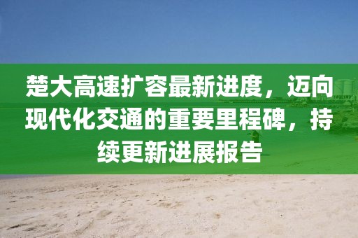 楚大高速扩容最新进度，迈向现代化交通的重要里程碑，持续更新进展报告