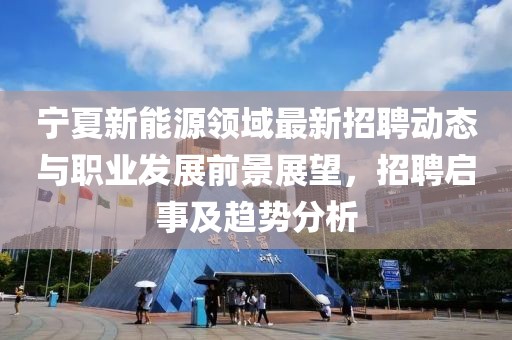 宁夏新能源领域最新招聘动态与职业发展前景展望，招聘启事及趋势分析