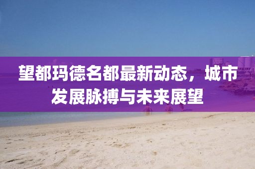望都玛德名都最新动态，城市发展脉搏与未来展望