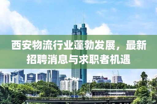 西安物流行业蓬勃发展，最新招聘消息与求职者机遇