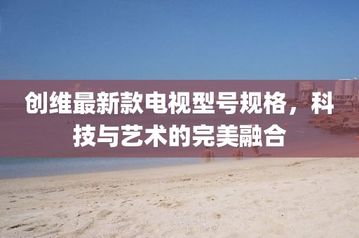 创维最新款电视型号规格，科技与艺术的完美融合
