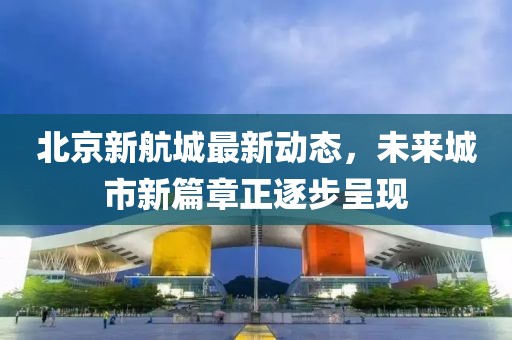 北京新航城最新动态，未来城市新篇章正逐步呈现