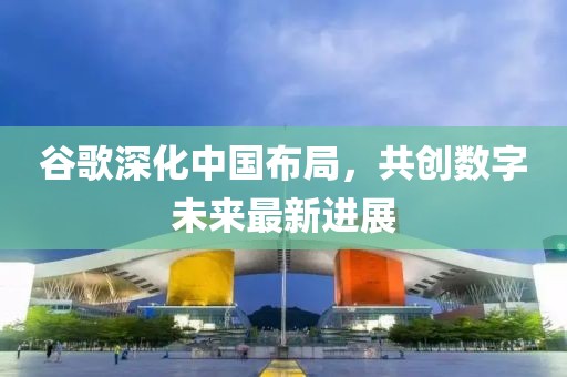 谷歌深化中国布局，共创数字未来最新进展