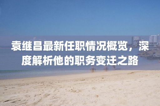 袁继昌最新任职情况概览，深度解析他的职务变迁之路