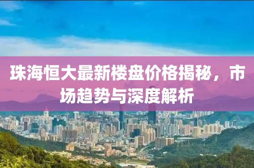 珠海恒大最新楼盘价格揭秘，市场趋势与深度解析