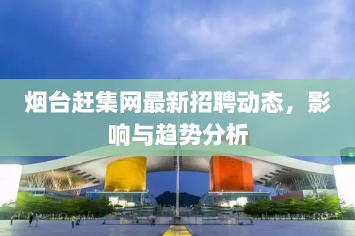 烟台赶集网最新招聘动态，影响与趋势分析