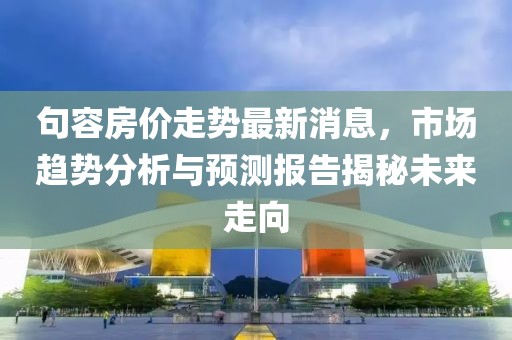 句容房价走势最新消息，市场趋势分析与预测报告揭秘未来走向