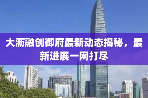 大沥融创御府最新动态揭秘，最新进展一网打尽