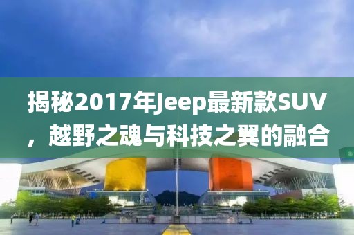 揭秘2017年Jeep最新款SUV，越野之魂与科技之翼的融合