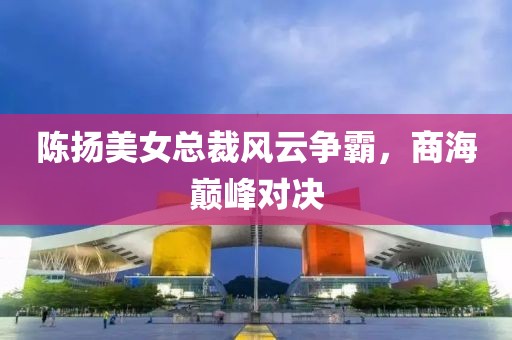 陈扬美女总裁风云争霸，商海巅峰对决