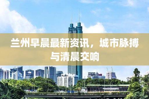 兰州早晨最新资讯，城市脉搏与清晨交响