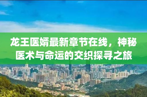龙王医婿最新章节在线，神秘医术与命运的交织探寻之旅