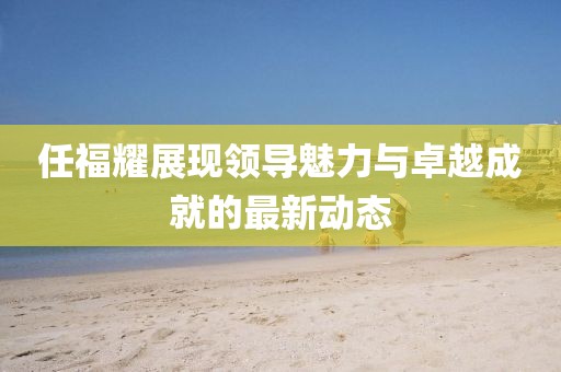任福耀展现领导魅力与卓越成就的最新动态