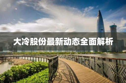 大冷股份最新动态全面解析
