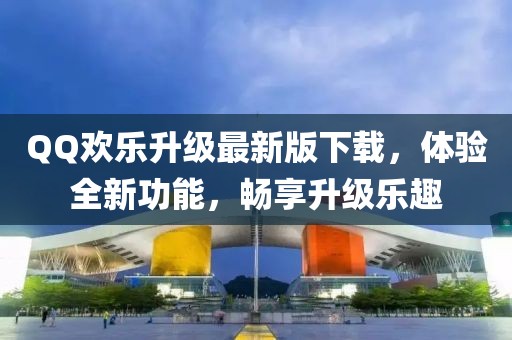 QQ欢乐升级最新版下载，体验全新功能，畅享升级乐趣