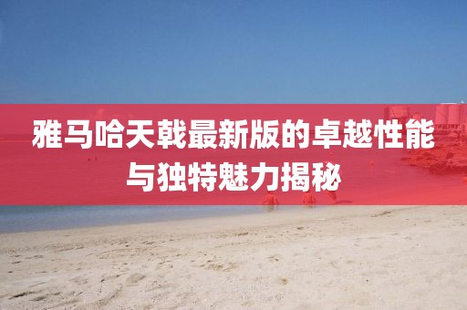 雅马哈天戟最新版的卓越性能与独特魅力揭秘
