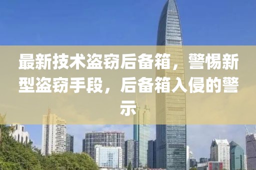 最新技术盗窃后备箱，警惕新型盗窃手段，后备箱入侵的警示