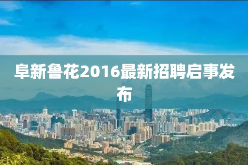 阜新鲁花2016最新招聘启事发布
