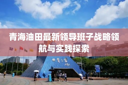 青海油田最新领导班子战略领航与实践探索