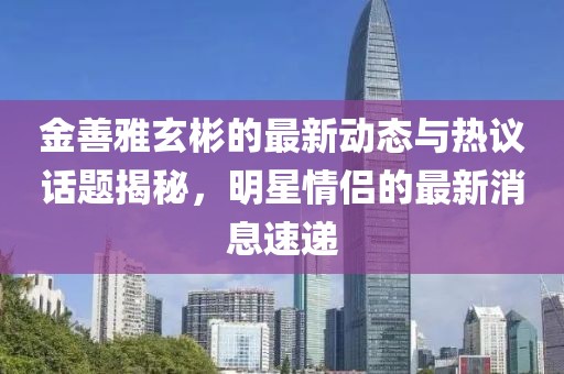 金善雅玄彬的最新动态与热议话题揭秘，明星情侣的最新消息速递